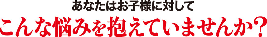 あなたはお子様に対してこんなお悩みを抱えていませんか?
